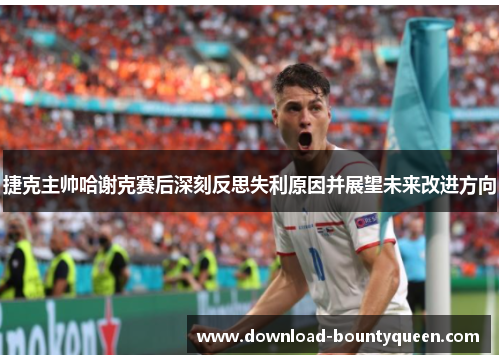 捷克主帅哈谢克赛后深刻反思失利原因并展望未来改进方向