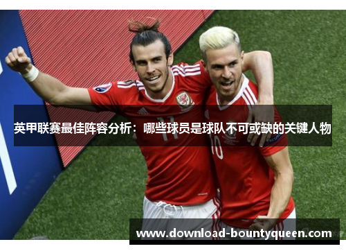 英甲联赛最佳阵容分析:哪些球员是球队不可或缺的关键人物 英甲联赛最佳阵容分析:哪些球员是球队不可或缺的关键人物