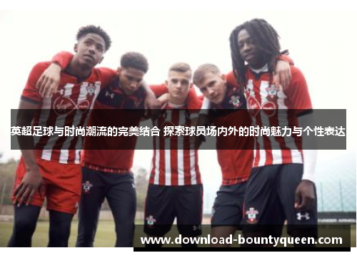 英超足球与时尚潮流的完美结合 探索球员场内外的时尚魅力与个性表达 英超足球与时尚潮流的完美结合 探索球员场内外的时尚魅力与个性表达