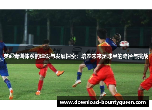 英超青训体系的建设与发展探索:培养未来足球星的路径与挑战 英超青训体系的建设与发展探索:培养未来足球星的路径与挑战