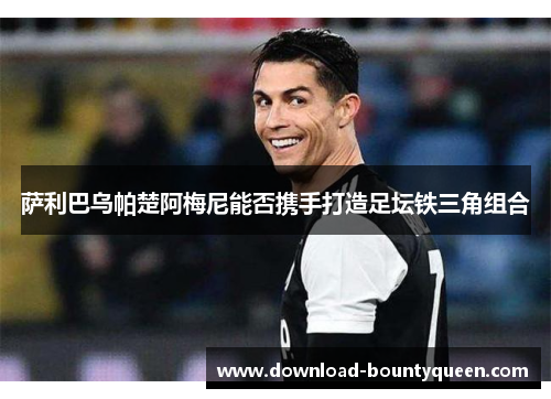 萨利巴乌帕楚阿梅尼能否携手打造足坛铁三角组合 萨利巴乌帕楚阿梅尼能否携手打造足坛铁三角组合