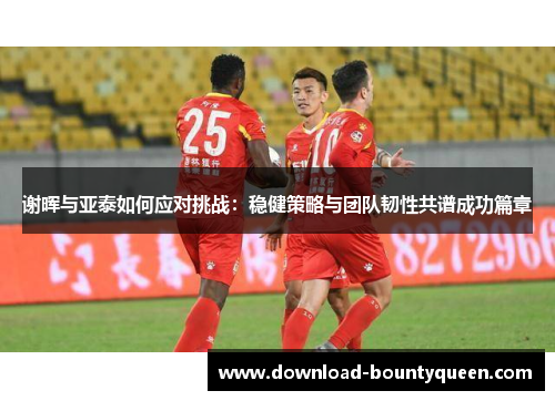 谢晖与亚泰如何应对挑战:稳健策略与团队韧性共谱成功篇章 谢晖与亚泰如何应对挑战:稳健策略与团队韧性共谱成功篇章