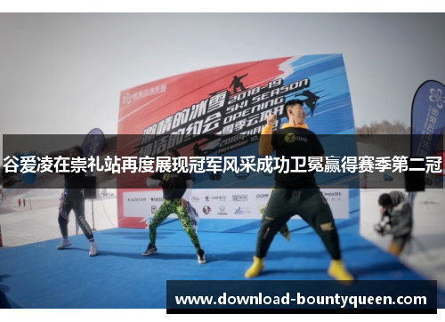 谷爱凌在崇礼站再度展现冠军风采成功卫冕赢得赛季第二冠