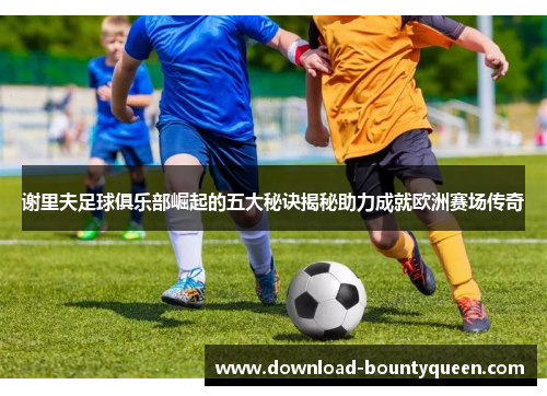 谢里夫足球俱乐部崛起的五大秘诀揭秘助力成就欧洲赛场传奇 谢里夫足球俱乐部崛起的五大秘诀揭秘助力成就欧洲赛场传奇