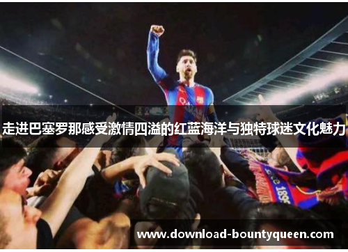 走进巴塞罗那感受激情四溢的红蓝海洋与独特球迷文化魅力
