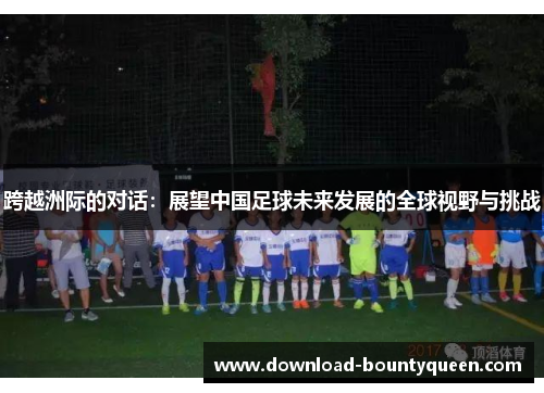 跨越洲际的对话:展望中国足球未来发展的全球视野与挑战 跨越洲际的对话:展望中国足球未来发展的全球视野与挑战