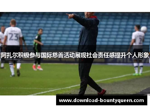 阿扎尔积极参与国际慈善活动展现社会责任感提升个人形象 阿扎尔积极参与国际慈善活动展现社会责任感提升个人形象