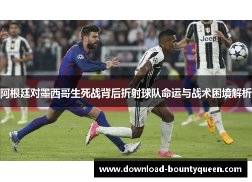阿根廷对墨西哥生死战背后折射球队命运与战术困境解析 阿根廷对墨西哥生死战背后折射球队命运与战术困境解析