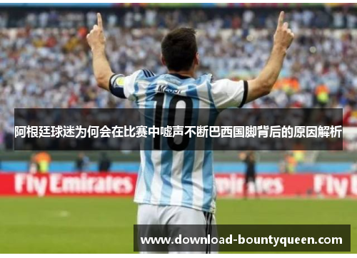 阿根廷球迷为何会在比赛中嘘声不断巴西国脚背后的原因解析