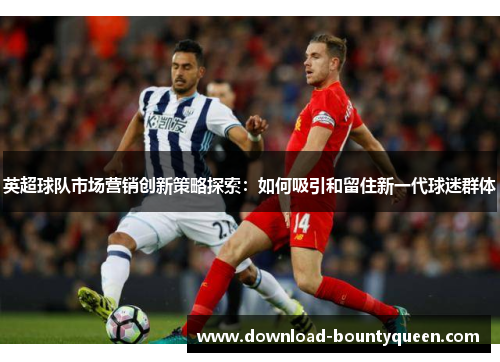英超球队市场营销创新策略探索：如何吸引和留住新一代球迷群体