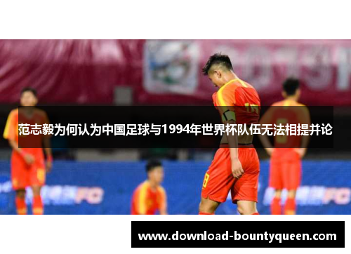 范志毅为何认为中国足球与1994年世界杯队伍无法相提并论
