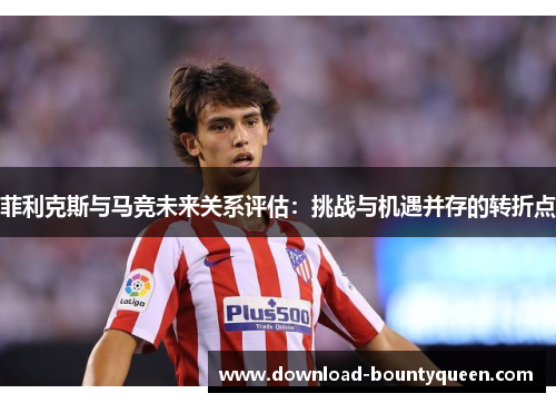 菲利克斯与马竞未来关系评估:挑战与机遇并存的转折点 菲利克斯与马竞未来关系评估:挑战与机遇并存的转折点
