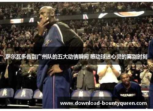 萨尔瓦多告别广州队的五大动情瞬间 感动球迷心灵的离别时刻 萨尔瓦多告别广州队的五大动情瞬间 感动球迷心灵的离别时刻