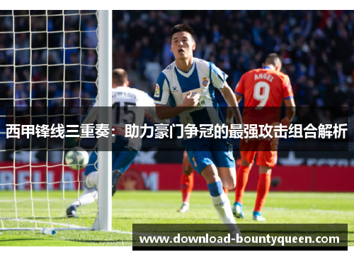西甲锋线三重奏:助力豪门争冠的最强攻击组合解析 西甲锋线三重奏:助力豪门争冠的最强攻击组合解析