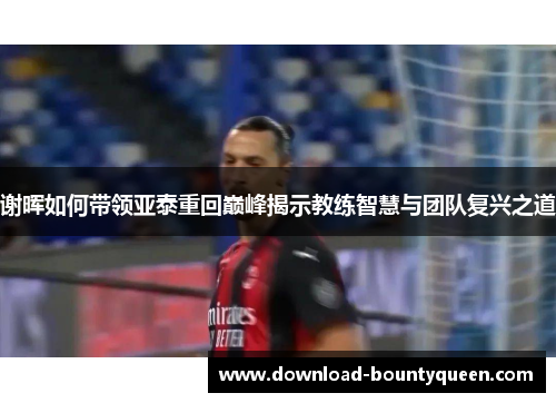 谢晖如何带领亚泰重回巅峰揭示教练智慧与团队复兴之道