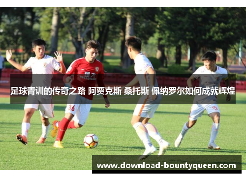 足球青训的传奇之路 阿贾克斯 桑托斯 佩纳罗尔如何成就辉煌