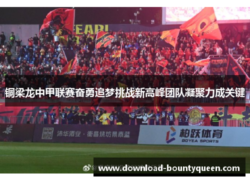 铜梁龙中甲联赛奋勇追梦挑战新高峰团队凝聚力成关键