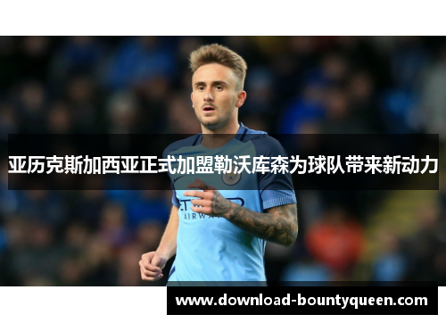 亚历克斯加西亚正式加盟勒沃库森为球队带来新动力 亚历克斯加西亚正式加盟勒沃库森为球队带来新动力