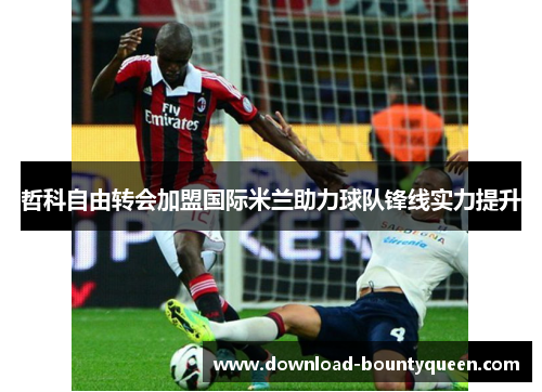 哲科自由转会加盟国际米兰助力球队锋线实力提升