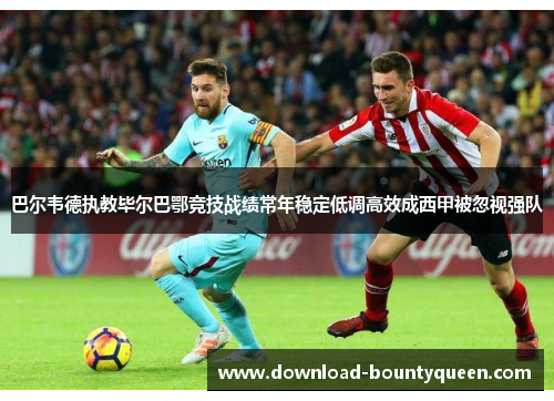 巴尔韦德执教毕尔巴鄂竞技战绩常年稳定低调高效成西甲被忽视强队