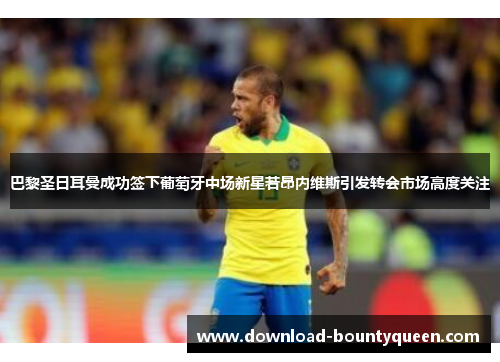 巴黎圣日耳曼成功签下葡萄牙中场新星若昂内维斯引发转会市场高度关注