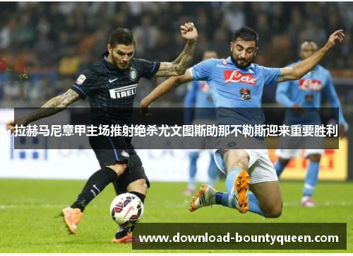 拉赫马尼意甲主场推射绝杀尤文图斯助那不勒斯迎来重要胜利