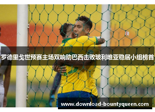 罗德里戈世预赛主场双响助巴西击败玻利维亚稳居小组榜首