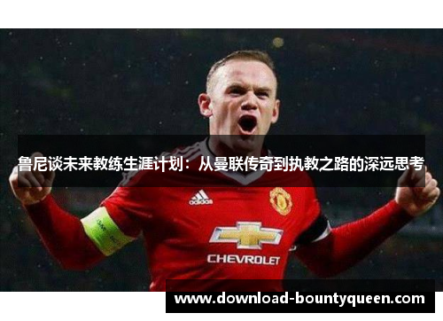 鲁尼谈未来教练生涯计划：从曼联传奇到执教之路的深远思考