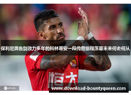 保利尼奥告别效力多年的科林蒂安一段传奇旅程落幕未来何去何从