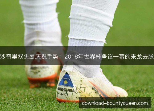 沙奇里双头鹰庆祝手势:2018年世界杯争议一幕的来龙去脉 沙奇里双头鹰庆祝手势:2018年世界杯争议一幕的来龙去脉